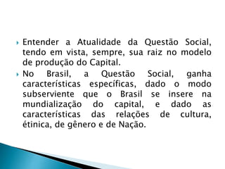  Entender a Atualidade da Questão Social,
tendo em vista, sempre, sua raiz no modelo
de produção do Capital.
 No Brasil, a Questão Social, ganha
características específicas, dado o modo
subserviente que o Brasil se insere na
mundialização do capital, e dado as
características das relações de cultura,
étinica, de gênero e de Nação.
 