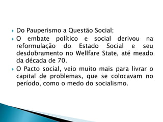  Do Pauperismo a Questão Social;
 O embate político e social derivou na
reformulação do Estado Social e seu
desdobramento no Wellfare State, até meado
da década de 70.
 O Pacto social, veio muito mais para livrar o
capital de problemas, que se colocavam no
período, como o medo do socialismo.
 