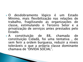  O desdobramento lógico é um Estado
Mínimo, mais flexibilização nas relações de
trabalho, fragilizando as organizações de
classe, estimulando o Terceiro Setor e a
privatização de serviços antes prestados pelo
Estado.
 A constituição de 88, chamada de
constituição Cidadã, foi uma tentativa , de
sem ferir a ordem burguesa, reduzir a níveis
toleráveis o que a própria classe dominante
chamava de “DIVIDA SOCIAL”.
 