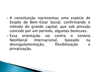  A constituição representou uma espécie de
Estado de Bem-Estar Social, confirmando o
método do grande capital, que sob pressão
concede por um período, algumas benesses.
 Essa orientação vai contra o cenário
Neoliberal Internacional, baseado na
desregulamentação, flexibilização e
privatização.
 