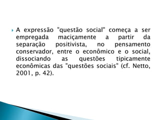  A expressão "questão social" começa a ser
empregada maciçamente a partir da
separação positivista, no pensamento
conservador, entre o econômico e o social,
dissociando as questões tipicamente
econômicas das "questões sociais" (cf. Netto,
2001, p. 42).
 