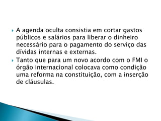  A agenda oculta consistia em cortar gastos
públicos e salários para liberar o dinheiro
necessário para o pagamento do serviço das
dívidas internas e externas.
 Tanto que para um novo acordo com o FMI o
órgão internacional colocava como condição
uma reforma na constituição, com a inserção
de cláusulas.
 