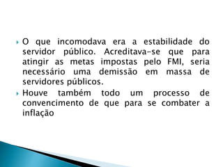  O que incomodava era a estabilidade do
servidor público. Acreditava-se que para
atingir as metas impostas pelo FMI, seria
necessário uma demissão em massa de
servidores públicos.
 Houve também todo um processo de
convencimento de que para se combater a
inflação
 