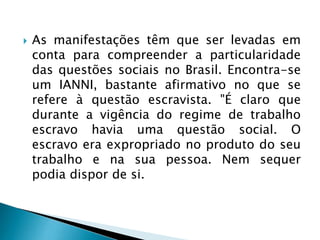  As manifestações têm que ser levadas em
conta para compreender a particularidade
das questões sociais no Brasil. Encontra-se
um IANNI, bastante afirmativo no que se
refere à questão escravista. "É claro que
durante a vigência do regime de trabalho
escravo havia uma questão social. O
escravo era expropriado no produto do seu
trabalho e na sua pessoa. Nem sequer
podia dispor de si.
 