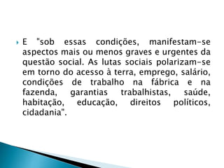  E "sob essas condições, manifestam-se
aspectos mais ou menos graves e urgentes da
questão social. As lutas sociais polarizam-se
em torno do acesso à terra, emprego, salário,
condições de trabalho na fábrica e na
fazenda, garantias trabalhistas, saúde,
habitação, educação, direitos políticos,
cidadania".
 