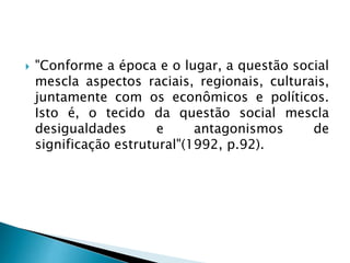  "Conforme a época e o lugar, a questão social
mescla aspectos raciais, regionais, culturais,
juntamente com os econômicos e políticos.
Isto é, o tecido da questão social mescla
desigualdades e antagonismos de
significação estrutural"(1992, p.92).
 