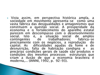 Vista assim, em perspectiva histórica ampla, a
sociedade em movimento apresenta-se como uma
vasta fábrica das desigualdades e antagonismos que
constituem a questão social. A prosperidade da
economia e o fortalecimento do aparelho estatal
parecem em descompasso com o desenvolvimento
social. Isto é, a situação social de amplos
contingentes de trabalhadores; fabrica-se
precisamente com os negócios, a reprodução do
capital. As dificuldades agudas da fome e de
desnutrição, falta de habitação condigna e as
precárias condições gerais de saúde são produtos e
condições dos mesmos processos estruturais que
criam a ilusão de que a economia brasileira é
moderna,... (IANNI, 1992, p. 92-93).
 