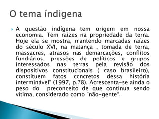 A questão indígena tem origem em nossa
economia. Tem raízes na propriedade da terra.
Hoje ela se mostra, mantendo marcadas raízes
do século XVI, na matança , tomada de terra,
massacres, atrasos nas demarcações, conflitos
fundiários, pressões de políticos e grupos
interessados nas terras pela revisão dos
dispositivos constitucionais ( caso brasileiro),
constituem fatos concretos dessa história
interminável" (1997, p.78). Acrescenta-se ainda o
peso do preconceito de que continua sendo
vítima, considerado como "não-gente“.
 