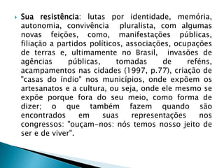  Sua resistência: lutas por identidade, memória,
autonomia, convivência pluralista, com algumas
novas feições, como, manifestações públicas,
filiação a partidos políticos, associações, ocupações
de terras e, ultimamente no Brasil, invasões de
agências públicas, tomadas de reféns,
acampamentos nas cidades (1997, p.77), criação de
"casas do índio" nos municípios, onde expõem os
artesanatos e a cultura, ou seja, onde ele mesmo se
expõe porque fora do seu meio, como forma de
dizer; o que também fazem quando são
encontrados em suas representações nos
congressos: "ouçam-nos: nós temos nosso jeito de
ser e de viver".
 
