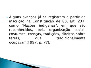  Alguns avanços já se registram a partir da
inscrição na Constituição de 88, art. 231,
como "Nações indígenas", em que são
reconhecidos, pela organização social,
costumes, crenças, tradições, direitos sobre
terras, que tradicionalmente
ocupavam(1997, p. 77).
 