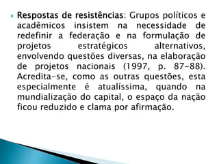  Respostas de resistências: Grupos políticos e
acadêmicos insistem na necessidade de
redefinir a federação e na formulação de
projetos estratégicos alternativos,
envolvendo questões diversas, na elaboração
de projetos nacionais (1997, p. 87-88).
Acredita-se, como as outras questões, esta
especialmente é atualíssima, quando na
mundialização do capital, o espaço da nação
ficou reduzido e clama por afirmação.
 