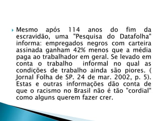  Mesmo após 114 anos do fim da
escravidão, uma "Pesquisa do Datafolha"
informa: empregados negros com carteira
assinada ganham 42% menos que a média
paga ao trabalhador em geral. Se levado em
conta o trabalho informal no qual as
condições de trabalho ainda são piores. (
Jornal Folha de SP. 24 de mar. 2002, p. 5).
Estas e outras informações dão conta de
que o racismo no Brasil não é tão "cordial"
como alguns querem fazer crer.
 