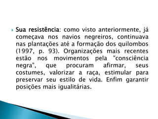  Sua resistência: como visto anteriormente, já
começava nos navios negreiros, continuava
nas plantações até a formação dos quilombos
(1997, p. 93). Organizações mais recentes
estão nos movimentos pela "consciência
negra", que procuram afirmar, seus
costumes, valorizar a raça, estimular para
preservar seu estilo de vida. Enfim garantir
posições mais igualitárias.
 