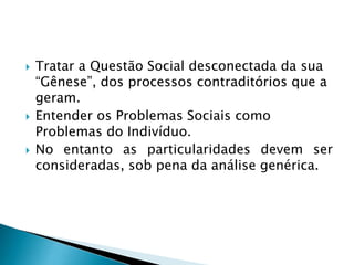  Tratar a Questão Social desconectada da sua
“Gênese”, dos processos contraditórios que a
geram.
 Entender os Problemas Sociais como
Problemas do Indivíduo.
 No entanto as particularidades devem ser
consideradas, sob pena da análise genérica.
 