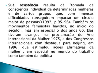  Sua resistência resulta da "tomada de
consciência individual de determinadas mulheres
e de certos grupos que, com imensas
dificuldades conseguiram impactar um círculo
maior de pessoas"(1997, p.95-96). Também os
movimentos feministas havidos, no início do
século , mas em especial o dos anos 60. Eles
tiveram avanços na proclamação do Ano
Internacional da Mulher 1975, e dos Congressos
Internacionais com destaque para Beijing, em
1996, que estimulou ações afirmativas da
mulher , em especial no mundo do trabalho
como também da política
 
