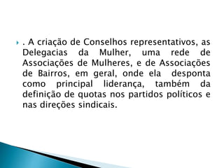  . A criação de Conselhos representativos, as
Delegacias da Mulher, uma rede de
Associações de Mulheres, e de Associações
de Bairros, em geral, onde ela desponta
como principal liderança, também da
definição de quotas nos partidos políticos e
nas direções sindicais.
 