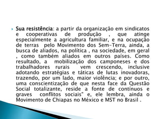  Sua resistência: a partir da organização em sindicatos
e cooperativas de produção , que atinge
especialmente a agricultura familiar, e na ocupação
de terras pelo Movimento dos Sem-Terra, ainda, a
busca de aliados, na política , na sociedade, em geral
, como também aliados em outros países. Como
resultado, a mobilização dos camponeses e dos
trabalhadores rurais vem crescendo, inclusive
adotando estratégias e táticas de lutas inovadoras,
trazendo, por um lado, maior violência; e por outro,
uma conscientização de que nesta face da Questão
Social totalizante, reside a fonte de contínuos e
graves conflitos sociais" e, ele lembra, ainda o
Movimento de Chiapas no México e MST no Brasil .
 