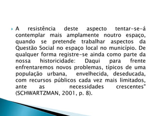  A resistência deste aspecto tentar-se-á
contemplar mais amplamente noutro espaço,
quando se pretende trabalhar aspectos da
Questão Social no espaço local no município. De
qualquer forma registre-se ainda como parte da
nossa historicidade: Daqui para frente
enfrentaremos novos problemas, típicos de uma
população urbana, envelhecida, deseducada,
com recursos públicos cada vez mais limitados,
ante as necessidades crescentes"
(SCHWARTZMAN, 2001, p. 8).
 