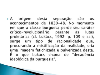  A origem desta separação são os
acontecimentos de 1830-48. No momento
em que a classe burguesa perde seu caráter
crítico-revolucionário perante as lutas
proletárias (cf. Lukács, 1992, p. 109 e ss.),
surge um tipo de racionalidade que,
procurando a mistificação da realidade, cria
uma imagem fetichizada e pulverizada desta.
É o que Lukács chama de "decadência
ideológica da burguesia“.
 