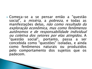  Começa-se a se pensar então a "questão
social", a miséria, a pobreza, e todas as
manifestações delas, não como resultado da
exploração econômica, mas como fenômenos
autônomos e de responsabilidade individual
ou coletiva dos setores por elas atingidos. A
"questão social", portanto, passa a ser
concebida como "questões" isoladas, e ainda
como fenômenos naturais ou produzidos
pelo comportamento dos sujeitos que os
padecem.
 