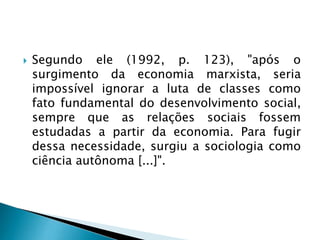  Segundo ele (1992, p. 123), "após o
surgimento da economia marxista, seria
impossível ignorar a luta de classes como
fato fundamental do desenvolvimento social,
sempre que as relações sociais fossem
estudadas a partir da economia. Para fugir
dessa necessidade, surgiu a sociologia como
ciência autônoma [...]".
 