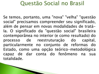 Se temos, portanto, uma "nova" "velha" "questão
social" precisamos compreender seu significado,
além de pensar em novas modalidades de tratá-
Ia. O significado da "questão social" brasileira
contemporânea no interior (e como resultado) do
processo de reestruturação do capital,
particularmente no conjunto de reformas do
Estado, como uma opção teórico-metodológica
capaz de dar conta do fenômeno na sua
totalidade.
Questão Social no Brasil
 