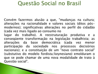 Convém fazermos alusão a que, "mudanças na cultura;
alterações na racionalidade e valores sociais (ditos pós-
modernos); significativas alterações no perfil do cidadão
(cada vez mais ligado ao consumo no
lugar do trabalho). A reestruturação produtiva e a
conseqüente transformação na legislação trabalhista; as
alterações da base democrática (cada vez menor
participação da sociedade nos processos decisórios
nacionais); e a constituição de um "novo contrato social"
(substutivo do modelo fordista/keynesiano) emolduram o
que se pode chamar de uma nova modalidade de trato à
Questão social".
Questão Social no Brasil
 