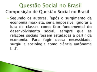  Segundo os autores, "após o surgimento da
economia marxista, seria impossível ignorar a
luta de classes como fato fundamental do
desenvolvimento social, sempre que as
relações sociais fossem estudadas a partir da
economia. Para fugir dessa necessidade,
surgiu a sociologia como ciência autônoma
[...]".
Questão Social no Brasil
Composição de Questão Social no Brasil
 