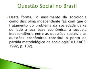  Desta forma, "o nascimento da sociologia
como disciplina independente faz com que o
tratamento do problema da sociedade deixe
de lado a sua base econômica; a suposta
independência entre as questões sociais e as
questões econômicas constitui o ponto de
partida metodológico da sociologia" (LUKÁCS,
1992, p. 132).
Questão Social no Brasil
 