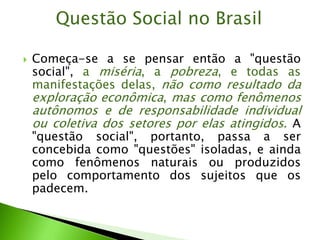  Começa-se a se pensar então a "questão
social", a miséria, a pobreza, e todas as
manifestações delas, não como resultado da
exploração econômica, mas como fenômenos
autônomos e de responsabilidade individual
ou coletiva dos setores por elas atingidos. A
"questão social", portanto, passa a ser
concebida como "questões" isoladas, e ainda
como fenômenos naturais ou produzidos
pelo comportamento dos sujeitos que os
padecem.
Questão Social no Brasil
 