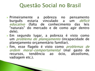 Primeiramente a pobreza no pensamento
burguês estaria vinculado a um déficit
educativo (falta de conhecimento das leis
"naturais" do mercado e de como agir dentro
dele).
 Em segundo lugar, a pobreza é visto como
um problema de planejamento (incapacidade de
planejamento orçamentário familiar).
 fim, esse flagelo é visto como problemas de
ordem moral-comportamental (mal gasto de
recursos, tendência ao ócio, alcoolismo,
vadiagem etc.).
Questão Social no Brasil
 