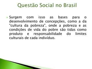  Surgem com isso as bases para o
desenvolvimento de concepções, como a da
"cultura da pobreza", onde a pobreza e as
condições de vida do pobre são tidas como
produto e responsabilidade do limites
culturais de cada indivíduo.
Questão Social no Brasil
 