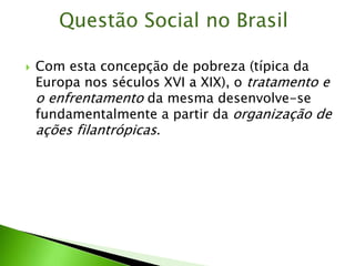 Com esta concepção de pobreza (típica da
Europa nos séculos XVI a XIX), o tratamento e
o enfrentamento da mesma desenvolve-se
fundamentalmente a partir da organização de
ações filantrópicas.
Questão Social no Brasil
 