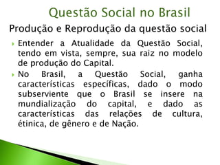  Entender a Atualidade da Questão Social,
tendo em vista, sempre, sua raiz no modelo
de produção do Capital.
 No Brasil, a Questão Social, ganha
características específicas, dado o modo
subserviente que o Brasil se insere na
mundialização do capital, e dado as
características das relações de cultura,
étinica, de gênero e de Nação.
Questão Social no Brasil
Produção e Reprodução da questão social
 