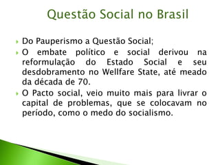  Do Pauperismo a Questão Social;
 O embate político e social derivou na
reformulação do Estado Social e seu
desdobramento no Wellfare State, até meado
da década de 70.
 O Pacto social, veio muito mais para livrar o
capital de problemas, que se colocavam no
período, como o medo do socialismo.
Questão Social no Brasil
 