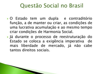  O Estado tem um dupla e contraditório
função, a de manter ou criar, as condições de
uma lucrativa acumulação e ao mesmo tempo
criar condições de Harmonia Social.
 Já durante o processo de reestruturação do
Estado se coloca a exigência imperativa de
mais liberdade de mercado, já não cabe
tantos direitos sociais.
Questão Social no Brasil
 