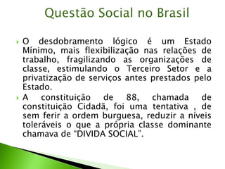  O desdobramento lógico é um Estado
Mínimo, mais flexibilização nas relações de
trabalho, fragilizando as organizações de
classe, estimulando o Terceiro Setor e a
privatização de serviços antes prestados pelo
Estado.
 A constituição de 88, chamada de
constituição Cidadã, foi uma tentativa , de
sem ferir a ordem burguesa, reduzir a níveis
toleráveis o que a própria classe dominante
chamava de “DIVIDA SOCIAL”.
Questão Social no Brasil
 