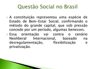  A constituição representou uma espécie de
Estado de Bem-Estar Social, confirmando o
método do grande capital, que sob pressão
concede por um período, algumas benesses.
 Essa orientação vai contra o cenário
Neoliberal Internacional, baseado na
desregulamentação, flexibilização e
privatização.
Questão Social no Brasil
 