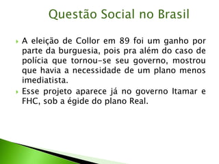  A eleição de Collor em 89 foi um ganho por
parte da burguesia, pois pra além do caso de
polícia que tornou-se seu governo, mostrou
que havia a necessidade de um plano menos
imediatista.
 Esse projeto aparece já no governo Itamar e
FHC, sob a égide do plano Real.
Questão Social no Brasil
 