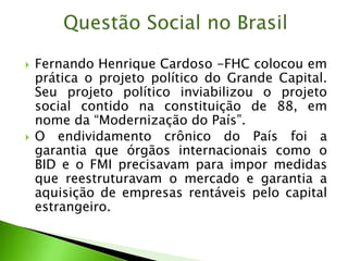  Fernando Henrique Cardoso -FHC colocou em
prática o projeto político do Grande Capital.
Seu projeto político inviabilizou o projeto
social contido na constituição de 88, em
nome da “Modernização do País”.
 O endividamento crônico do País foi a
garantia que órgãos internacionais como o
BID e o FMI precisavam para impor medidas
que reestruturavam o mercado e garantia a
aquisição de empresas rentáveis pelo capital
estrangeiro.
Questão Social no Brasil
 