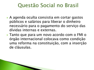  A agenda oculta consistia em cortar gastos
públicos e salários para liberar o dinheiro
necessário para o pagamento do serviço das
dívidas internas e externas.
 Tanto que para um novo acordo com o FMI o
órgão internacional colocava como condição
uma reforma na constituição, com a inserção
de cláusulas.
Questão Social no Brasil
 