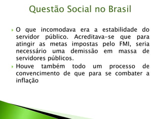  O que incomodava era a estabilidade do
servidor público. Acreditava-se que para
atingir as metas impostas pelo FMI, seria
necessário uma demissão em massa de
servidores públicos.
 Houve também todo um processo de
convencimento de que para se combater a
inflação
Questão Social no Brasil
 