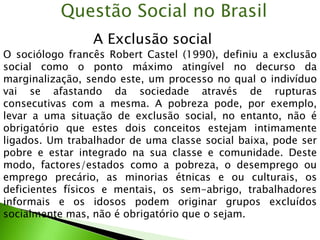 A Exclusão social
Questão Social no Brasil
O sociólogo francês Robert Castel (1990), definiu a exclusão
social como o ponto máximo atingível no decurso da
marginalização, sendo este, um processo no qual o indivíduo
vai se afastando da sociedade através de rupturas
consecutivas com a mesma. A pobreza pode, por exemplo,
levar a uma situação de exclusão social, no entanto, não é
obrigatório que estes dois conceitos estejam intimamente
ligados. Um trabalhador de uma classe social baixa, pode ser
pobre e estar integrado na sua classe e comunidade. Deste
modo, factores/estados como a pobreza, o desemprego ou
emprego precário, as minorias étnicas e ou culturais, os
deficientes físicos e mentais, os sem-abrigo, trabalhadores
informais e os idosos podem originar grupos excluídos
socialmente mas, não é obrigatório que o sejam.
 