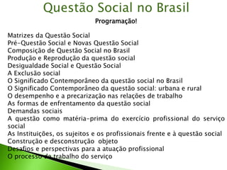 Questão Social no Brasil
Programação!
Matrizes da Questão Social
Pré-Questão Social e Novas Questão Social
Composição de Questão Social no Brasil
Produção e Reprodução da questão social
Desigualdade Social e Questão Social
A Exclusão social
O Significado Contemporâneo da questão social no Brasil
O Significado Contemporâneo da questão social: urbana e rural
O desempenho e a precarização nas relações de trabalho
As formas de enfrentamento da questão social
Demandas sociais
A questão como matéria-prima do exercício profissional do serviço
social
As Instituições, os sujeitos e os profissionais frente e à questão social
Construção e desconstrução objeto
Desafios e perspectivas para a atuação profissional
O processo de trabalho do serviço
 