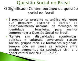  É preciso ter presente na análise elementos
que procurem discernir o caráter do
desenvolvimento nacional, da formação da
identidade brasileira, para melhor
compreender a Questão Social no Brasil.
 "Reflete sim disparidades econômicas,
políticas e culturais, envolvendo classes
sociais, grupos raciais e formações regionais.
Sempre põe em causa as relações entre
amplos segmentos da sociedade civil e o
poder estatal"(IANNI,1992, p.87).
Questão Social no Brasil
O Significado Contemporâneo da questão
social no Brasil
 