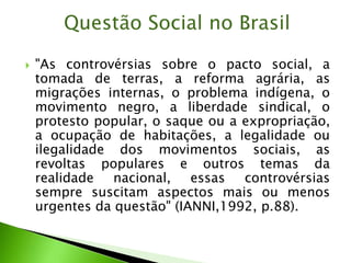  "As controvérsias sobre o pacto social, a
tomada de terras, a reforma agrária, as
migrações internas, o problema indígena, o
movimento negro, a liberdade sindical, o
protesto popular, o saque ou a expropriação,
a ocupação de habitações, a legalidade ou
ilegalidade dos movimentos sociais, as
revoltas populares e outros temas da
realidade nacional, essas controvérsias
sempre suscitam aspectos mais ou menos
urgentes da questão" (IANNI,1992, p.88).
Questão Social no Brasil
 