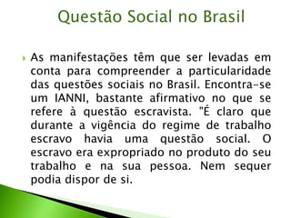  As manifestações têm que ser levadas em
conta para compreender a particularidade
das questões sociais no Brasil. Encontra-se
um IANNI, bastante afirmativo no que se
refere à questão escravista. "É claro que
durante a vigência do regime de trabalho
escravo havia uma questão social. O
escravo era expropriado no produto do seu
trabalho e na sua pessoa. Nem sequer
podia dispor de si.
Questão Social no Brasil
 