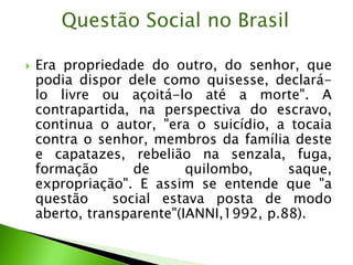  Era propriedade do outro, do senhor, que
podia dispor dele como quisesse, declará-
lo livre ou açoitá-lo até a morte". A
contrapartida, na perspectiva do escravo,
continua o autor, "era o suicídio, a tocaia
contra o senhor, membros da família deste
e capatazes, rebelião na senzala, fuga,
formação de quilombo, saque,
expropriação". E assim se entende que "a
questão social estava posta de modo
aberto, transparente"(IANNI,1992, p.88).
Questão Social no Brasil
 