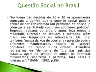  "Ao longo das décadas de 20 e 30 os governantes
começam a admitir que a questão social poderia
deixar de ser considerada um problema de polícia, e
começar a ser tratada como um problema político".
Segundo registros do próprio autor, leva tempo a
moderada alteração de atitudes e métodos, além
disso são frequentes os retrocessos. Ele, diz,
também: "nunca deixou de ocorrer a repressão contra
diferentes manifestações sociais de setores
populares, no campo e na cidade". Aparelhos
repressivos de "dentro e de fora das agências
estatais, agem no sentido de anular ou intimidar
movimentos, sindicatos e partidos, suas bases e
lideranças". " (IANNI, 1992, p.89).
Questão Social no Brasil
 