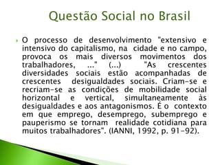 O processo de desenvolvimento "extensivo e
intensivo do capitalismo, na cidade e no campo,
provoca os mais diversos movimentos dos
trabalhadores, ..." (...) "As crescentes
diversidades sociais estão acompanhadas de
crescentes desigualdades sociais. Criam-se e
recriam-se as condições de mobilidade social
horizontal e vertical, simultaneamente às
desigualdades e aos antagonismos. É o contexto
em que emprego, desemprego, subemprego e
pauperismo se tornam realidade cotidiana para
muitos trabalhadores". (IANNI, 1992, p. 91-92).
Questão Social no Brasil
 